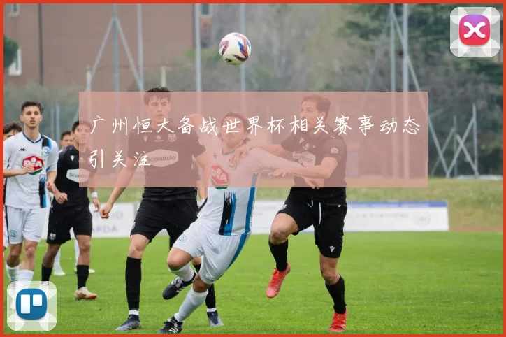 广州恒大备战世界杯相关赛事动态引关注